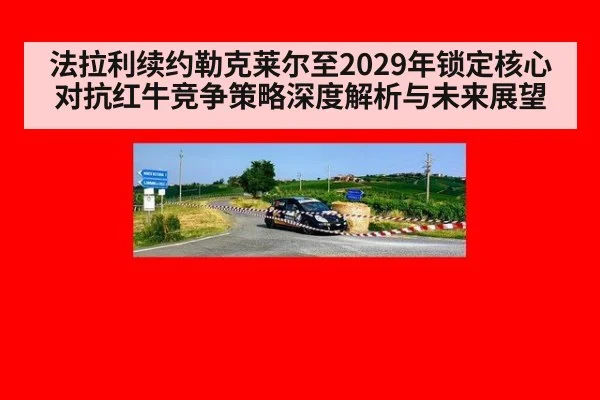 法拉利续约勒克莱尔至2029年锁定核心 对抗红牛竞争策略深度解析与未来展望